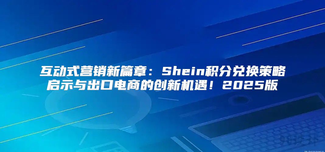 互动式营销新篇章：Shein积分兑换策略启示与出口电商的创新机遇！2025版