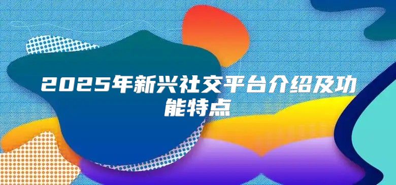 2025年新兴社交平台介绍及功能特点