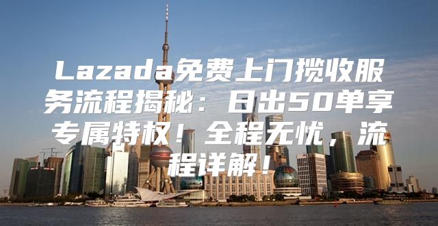 Lazada免费上门揽收服务流程揭秘：日出50单享专属特权！全程无忧，流程详解！