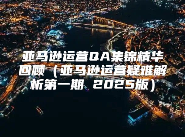 亚马逊运营QA集锦精华回顾亚马逊运营疑难解析第一期 2025版