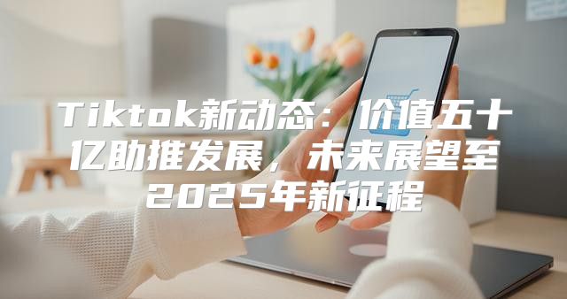 Tiktok新动态：价值五十亿助推发展，未来展望至2025年新征程