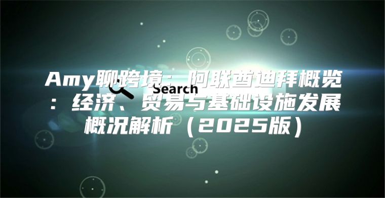 Amy聊跨境：阿联酋迪拜概览：经济、贸易与基础设施发展概况解析2025版