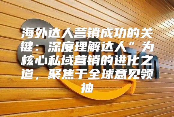 海外达人营销成功的关键：深度理解达人”为核心私域营销的进化之道，聚焦于全球意见领袖