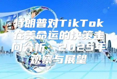 特朗普对TikTok在美命运的决策走向分析：2025年观察与展望