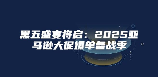 黑五盛宴将启：2025亚马逊大促爆单备战季