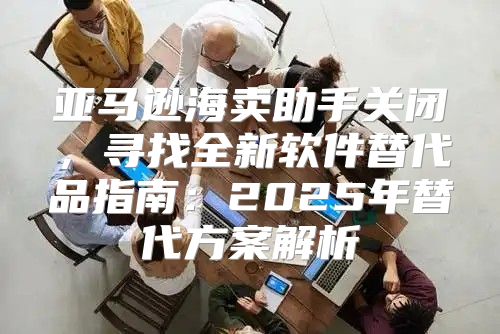 亚马逊海卖助手关闭，寻找全新软件替代品指南：2025年替代方案解析