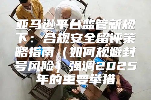 亚马逊平台监管新规下：合规安全留评策略指南如何规避封号风险强调2025年的重要举措