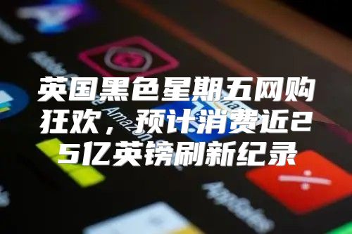 英国黑色星期五网购狂欢，预计消费近25亿英镑刷新纪录