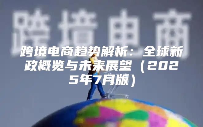 跨境电商趋势解析：全球新政概览与未来展望2025年7月版