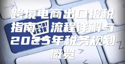 跨境电商出口报税指南：流程详解与2025年税务规划概览