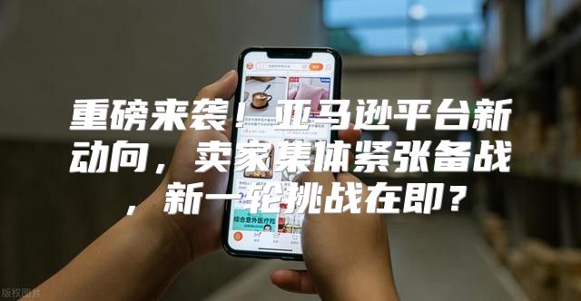 重磅来袭！亚马逊平台新动向，卖家集体紧张备战，新一轮挑战在即？