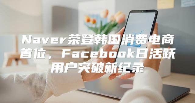 Naver荣登韩国消费电商首位，Facebook日活跃用户突破新纪录