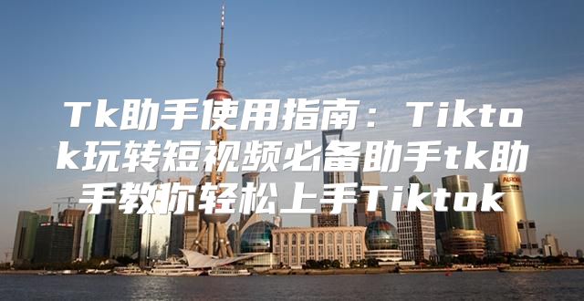 Tk助手使用指南：Tiktok玩转短视频必备助手tk助手教你轻松上手Tiktok