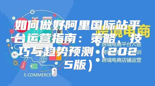 如何做好阿里国际站平台运营指南：策略、技巧与趋势预测2025版