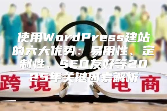 使用WordPress建站的六大优势：易用性、定制性、SEO友好等2025年关键因素解析