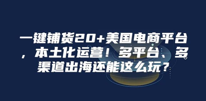 一键铺货20+美国电商平台，本土化运营！多平台、多渠道出海还能这么玩？