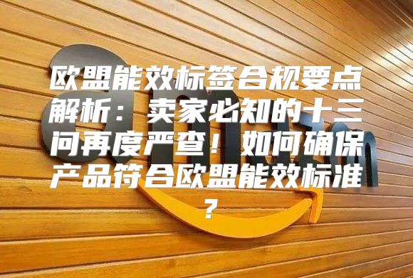 欧盟能效标签合规要点解析：卖家必知的十三问再度严查！如何确保产品符合欧盟能效标准？
