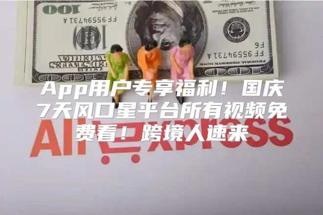 App用户专享福利！国庆7天风口星平台所有视频免费看！跨境人速来