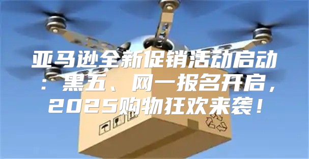 亚马逊全新促销活动启动：黑五、网一报名开启，2025购物狂欢来袭！