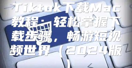 Tiktok下载Mac教程：轻松掌握下载步骤，畅游短视频世界2025版