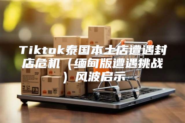 Tiktok泰国本土店遭遇封店危机缅甸版遭遇挑战风波启示
