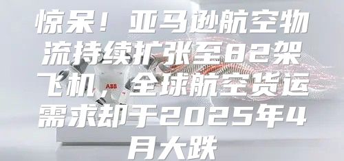 惊呆！亚马逊航空物流持续扩张至82架飞机，全球航空货运需求却于2025年4月大跌