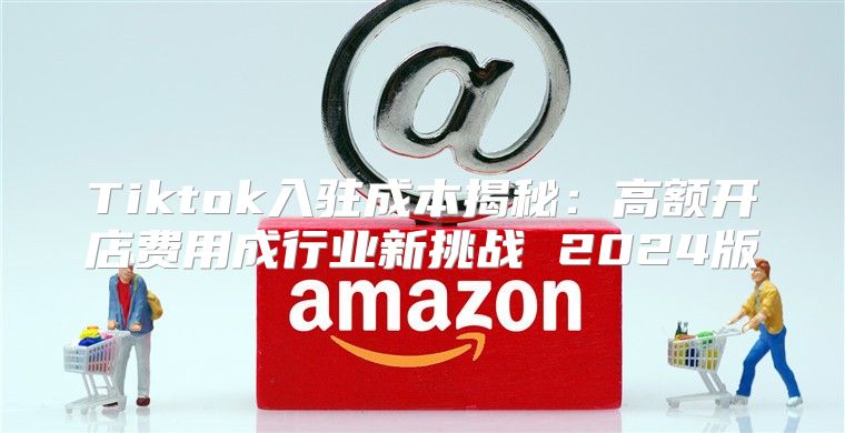 Tiktok入驻成本揭秘：高额开店费用成行业新挑战 2025版