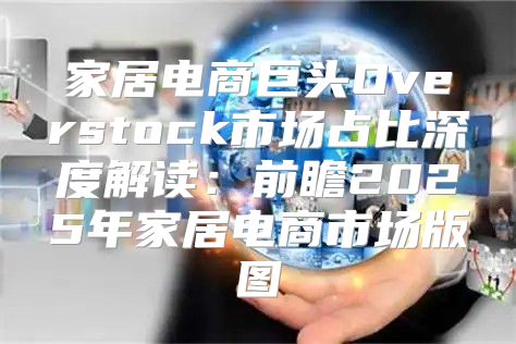 家居电商巨头Overstock市场占比深度解读：前瞻2025年家居电商市场版图