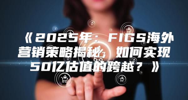 2025年：FIGS海外营销策略揭秘，如何实现50亿估值的跨越？