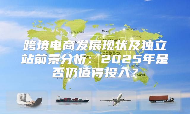 跨境电商发展现状及独立站前景分析：2025年是否仍值得投入？