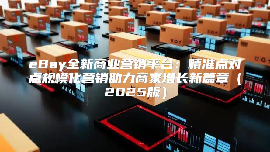 eBay全新商业营销平台：精准点对点规模化营销助力商家增长新篇章2025版