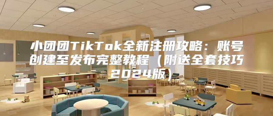 小团团TikTok全新注册攻略：账号创建至发布完整教程附送全套技巧 2025版