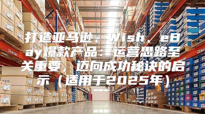 打造亚马逊、Wish、eBay爆款产品：运营思路至关重要，迈向成功秘诀的启示适用于2025年