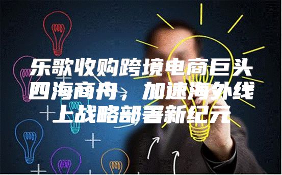乐歌收购跨境电商巨头四海商舟，加速海外线上战略部署新纪元