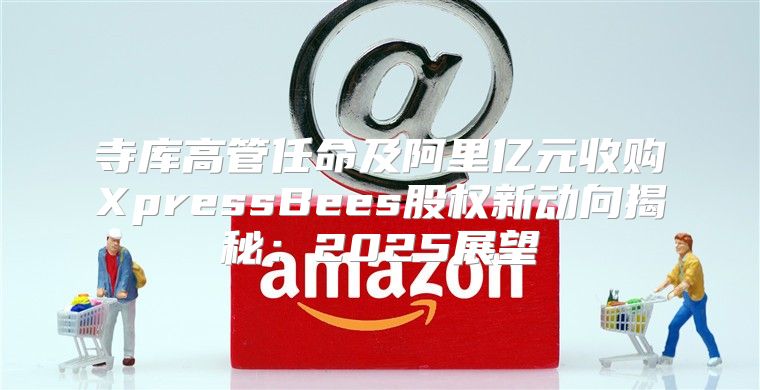 寺库高管任命及阿里亿元收购XpressBees股权新动向揭秘：2025展望