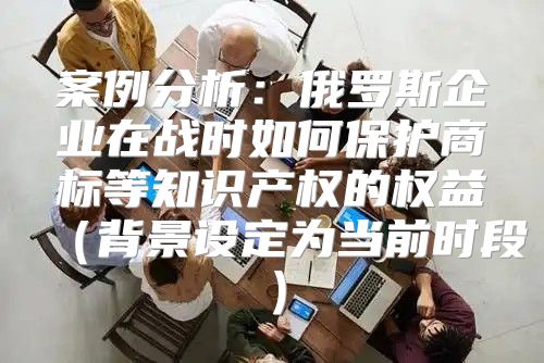 案例分析：俄罗斯企业在战时如何保护商标等知识产权的权益背景设定为当前时段