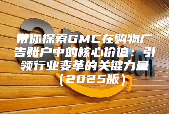 带你探索GMC在购物广告账户中的核心价值：引领行业变革的关键力量2025版