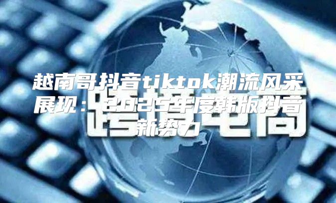 越南哥抖音tiktok潮流风采展现：2025年度韩版抖音新势力