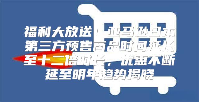 福利大放送！亚马逊日本第三方预售商品时间延长至十二倍时长，优惠不断延至明年趋势揭晓