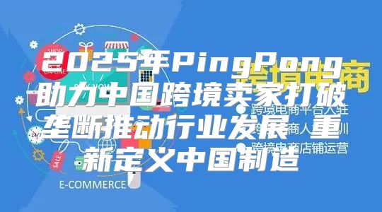 2025年PingPong助力中国跨境卖家打破垄断推动行业发展 重新定义中国制造
