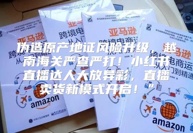 伪造原产地证风险升级，越南海关严查严打！小红书直播达人大放异彩，直播卖货新模式开启！”