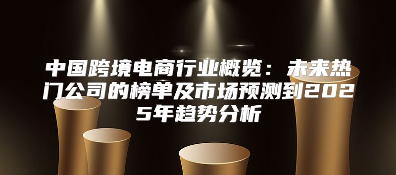 中国跨境电商行业概览：未来热门公司的榜单及市场预测到2025年趋势分析