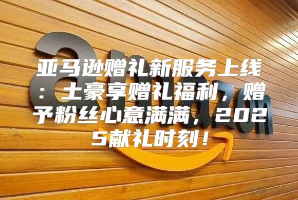 亚马逊赠礼新服务上线：土豪享赠礼福利，赠予粉丝心意满满，2025献礼时刻！