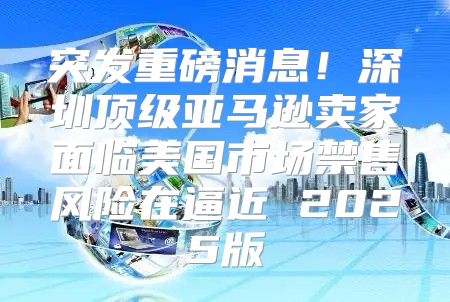 突发重磅消息！深圳顶级亚马逊卖家面临美国市场禁售风险在逼近 2025版