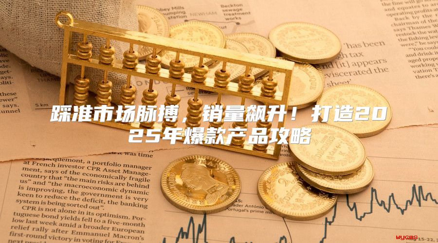 踩准市场脉搏，销量飙升！打造2025年爆款产品攻略