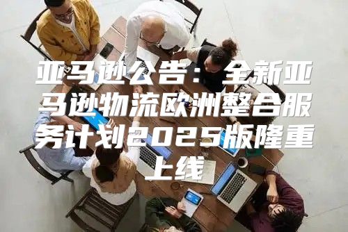 亚马逊公告：全新亚马逊物流欧洲整合服务计划2025版隆重上线