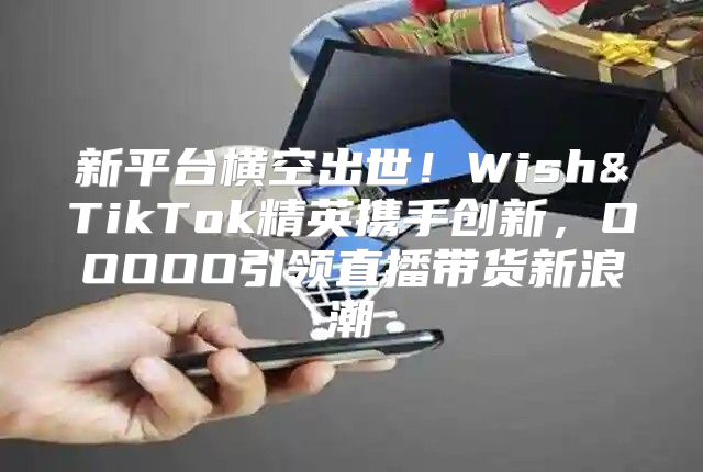 新平台横空出世！Wish&TikTok精英携手创新，OOOOO引领直播带货新浪潮