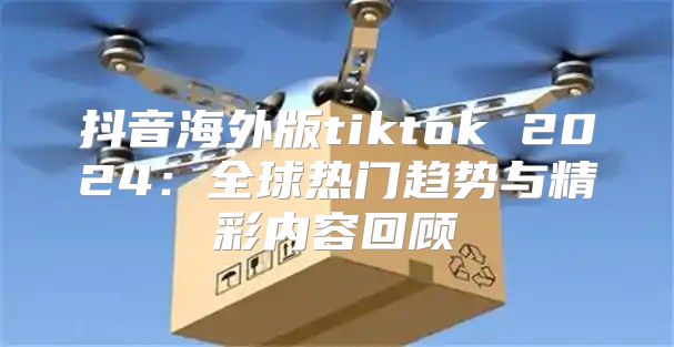 抖音海外版tiktok 2025全球热门趋势与精彩内容回顾