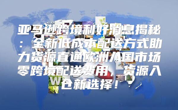 亚马逊跨境利好消息揭秘：全新低成本配送方式助力货源直通欧洲八国市场零跨境配送费用，货源入仓新选择！