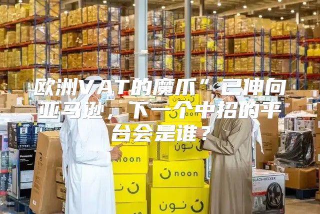 欧洲VAT的魔爪”已伸向亚马逊，下一个中招的平台会是谁？